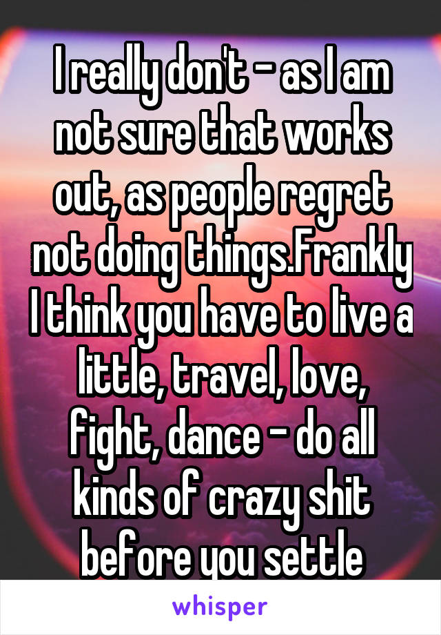 I really don't - as I am not sure that works out, as people regret not doing things.Frankly I think you have to live a little, travel, love, fight, dance - do all kinds of crazy shit before you settle