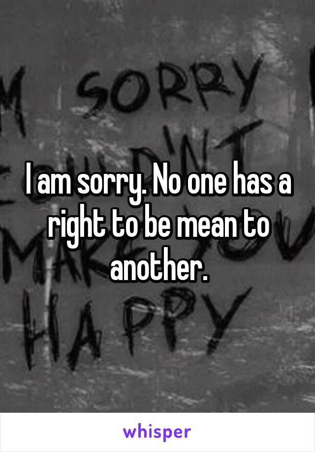 I am sorry. No one has a right to be mean to another.