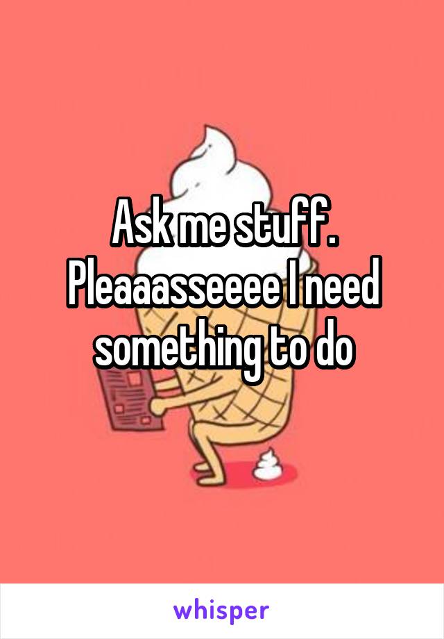 Ask me stuff. Pleaaasseeee I need something to do
