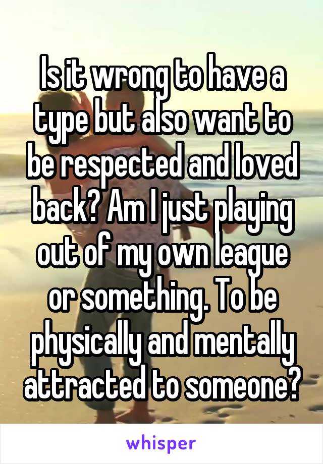 Is it wrong to have a type but also want to be respected and loved back? Am I just playing out of my own league or something. To be physically and mentally attracted to someone?