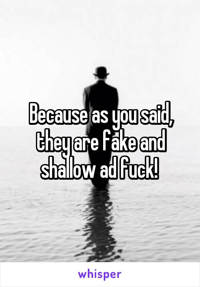 Because as you said, they are fake and shallow ad fuck! 