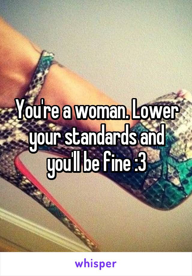 You're a woman. Lower your standards and you'll be fine :3