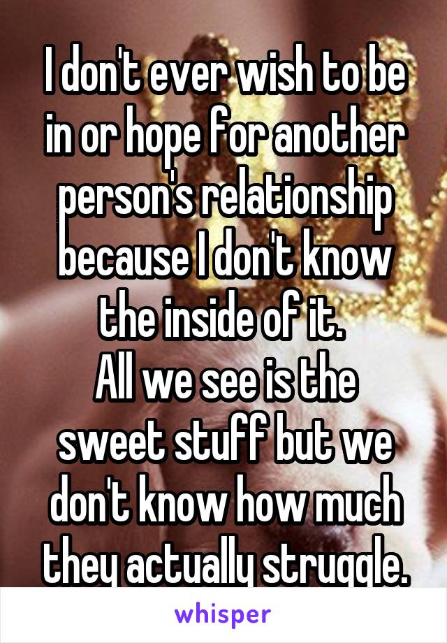 I don't ever wish to be in or hope for another person's relationship because I don't know the inside of it. 
All we see is the sweet stuff but we don't know how much they actually struggle.