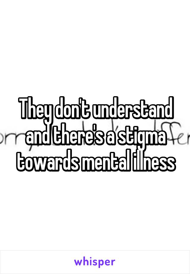 They don't understand and there's a stigma towards mental illness