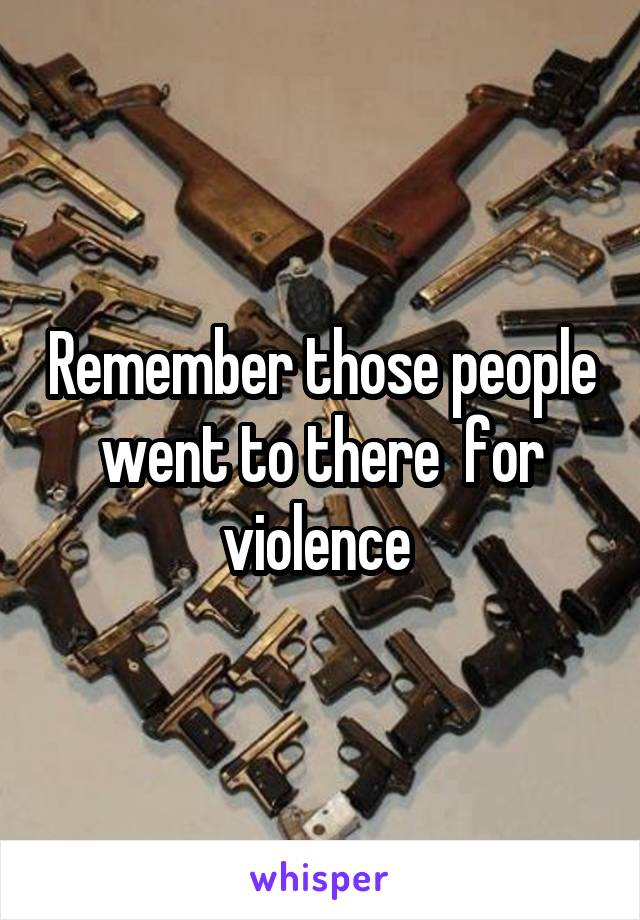 Remember those people went to there  for violence 