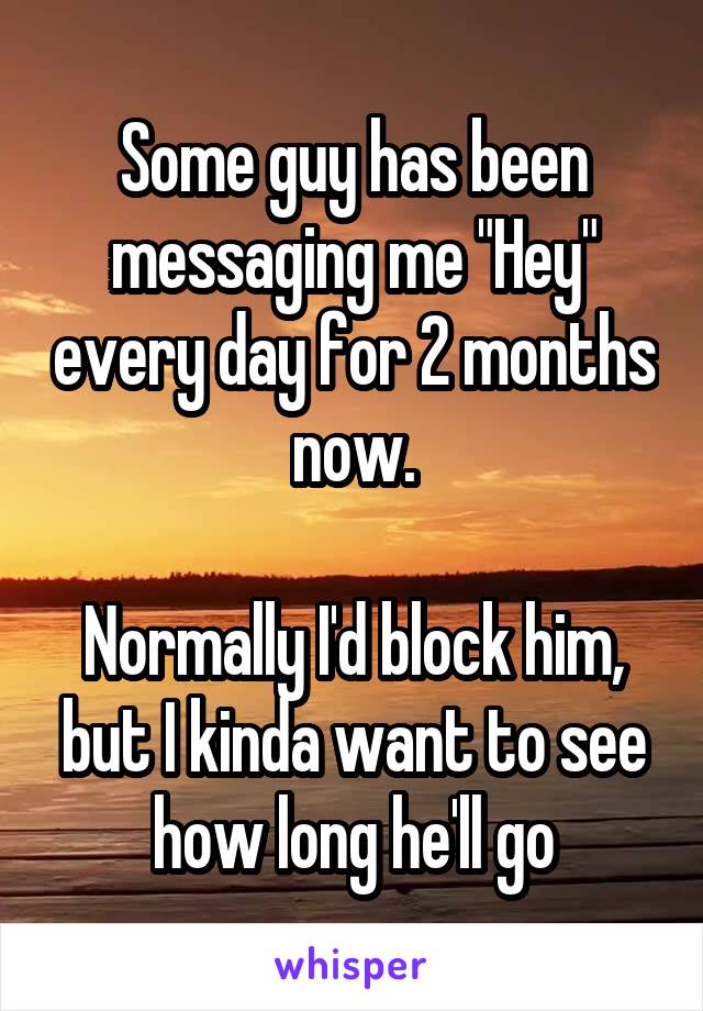 Some guy has been messaging me "Hey" every day for 2 months now.

Normally I'd block him, but I kinda want to see how long he'll go