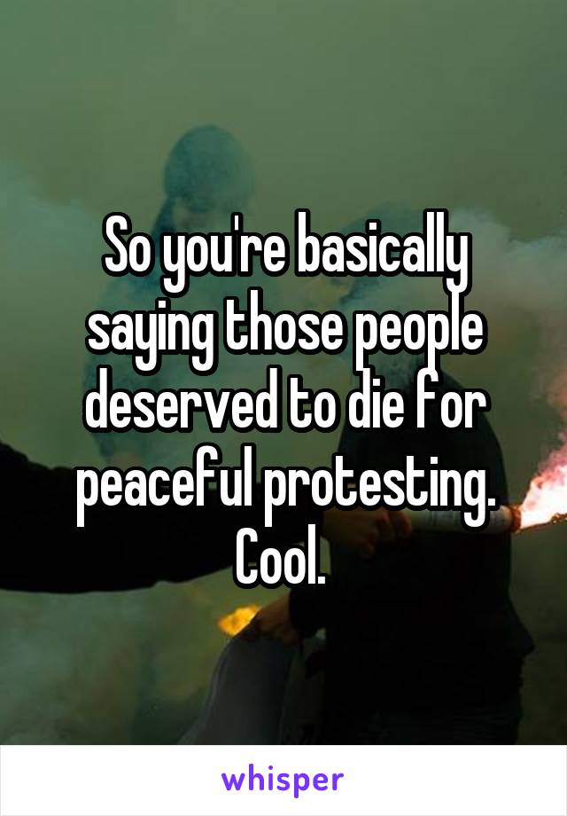 So you're basically saying those people deserved to die for peaceful protesting. Cool. 