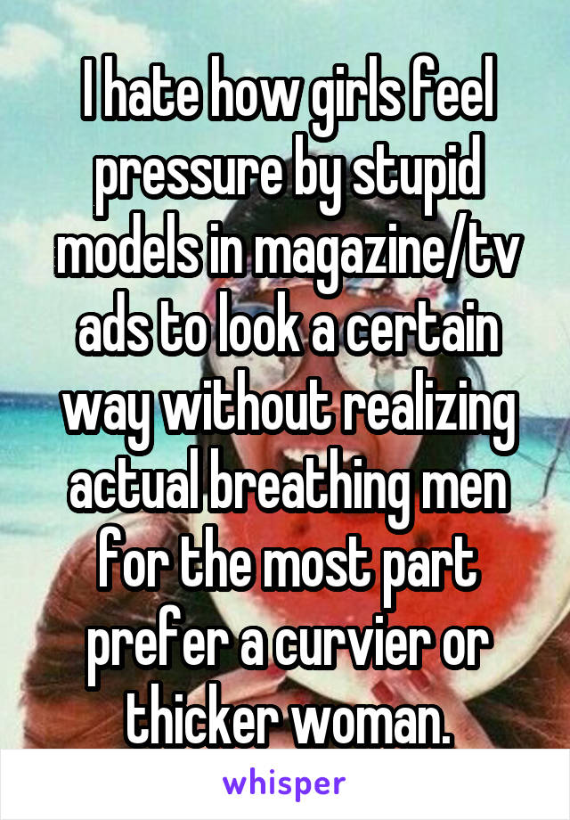 I hate how girls feel pressure by stupid models in magazine/tv ads to look a certain way without realizing actual breathing men for the most part prefer a curvier or thicker woman.