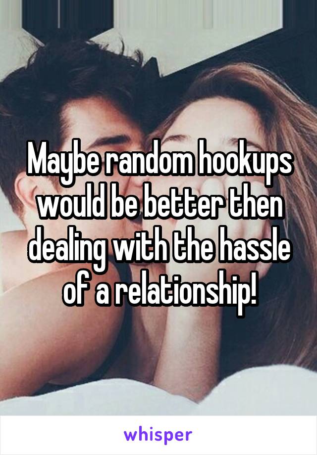Maybe random hookups would be better then dealing with the hassle of a relationship!