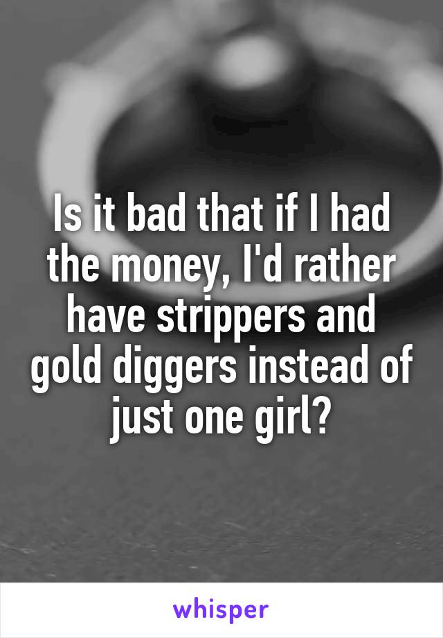 Is it bad that if I had the money, I'd rather have strippers and gold diggers instead of just one girl?