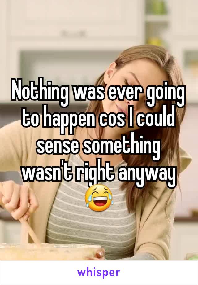 Nothing was ever going to happen cos I could sense something wasn't right anyway
😂