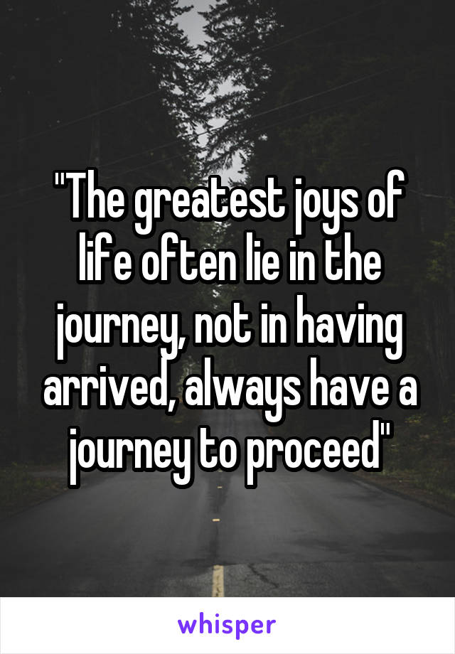 "The greatest joys of life often lie in the journey, not in having arrived, always have a journey to proceed"
