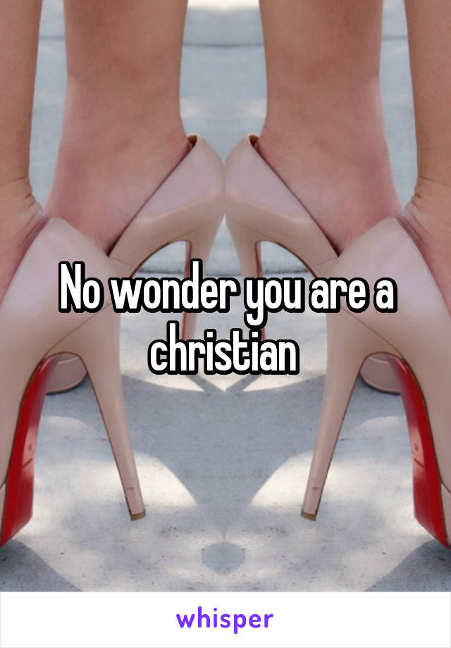 No wonder you are a christian 