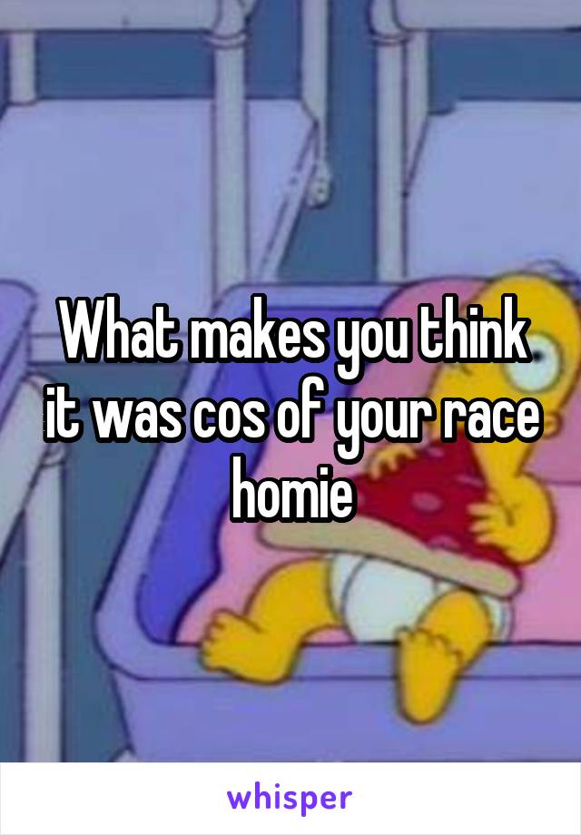 What makes you think it was cos of your race homie