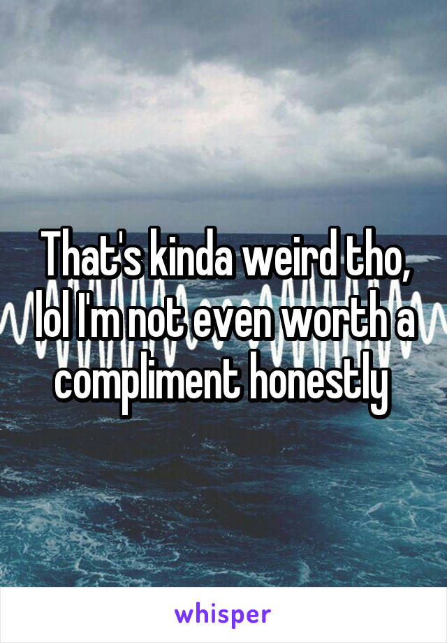 That's kinda weird tho, lol I'm not even worth a compliment honestly 