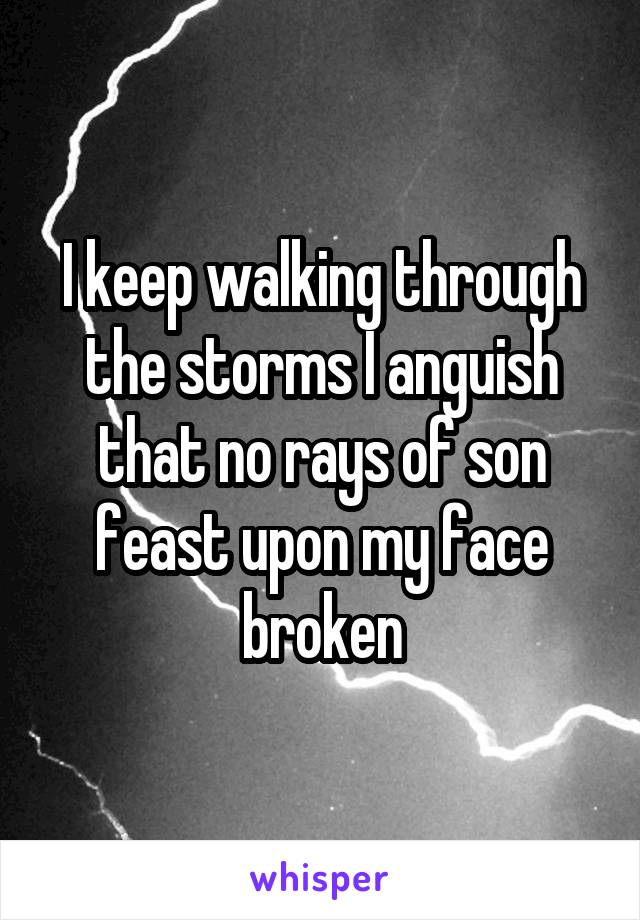 I keep walking through the storms I anguish that no rays of son feast upon my face broken