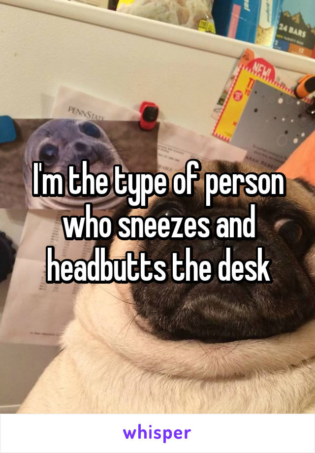 I'm the type of person who sneezes and headbutts the desk