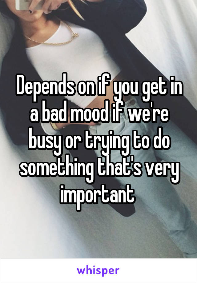 Depends on if you get in a bad mood if we're busy or trying to do something that's very important 