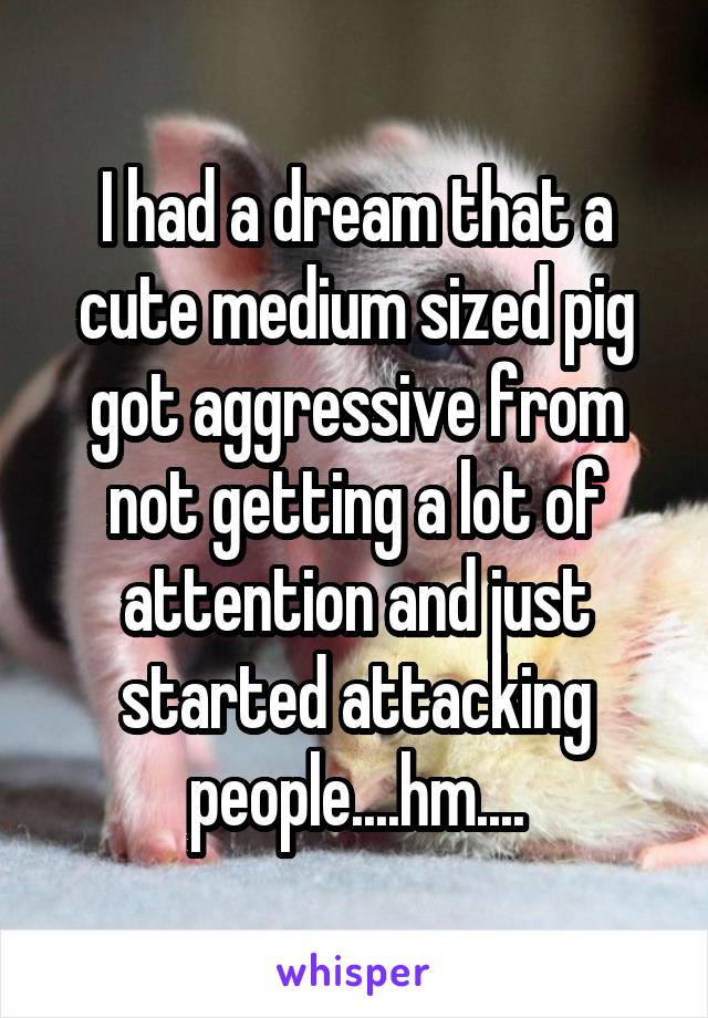 I had a dream that a cute medium sized pig got aggressive from not getting a lot of attention and just started attacking people....hm....