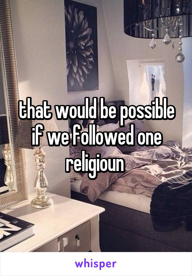 that would be possible if we followed one religioun 
