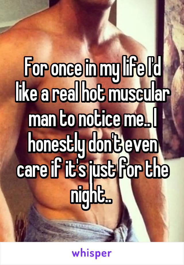 For once in my life I'd like a real hot muscular man to notice me.. I honestly don't even care if it's just for the night.. 