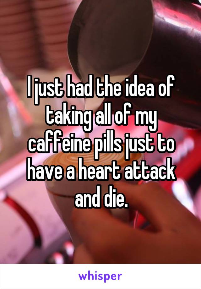 I just had the idea of taking all of my caffeine pills just to have a heart attack and die.