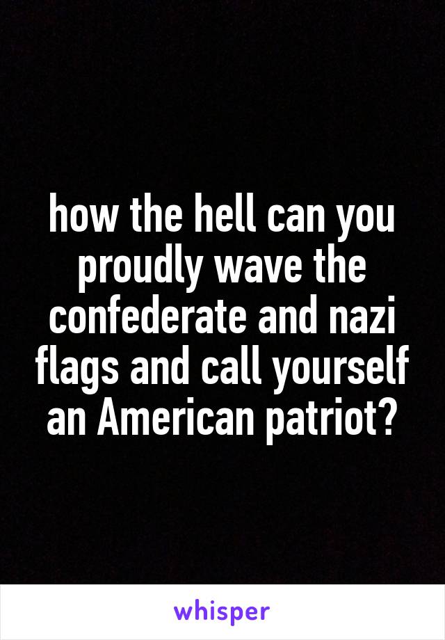 how the hell can you proudly wave the confederate and nazi flags and call yourself an American patriot?