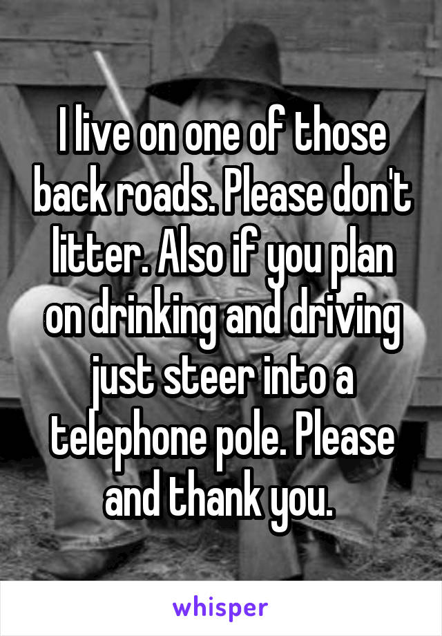 I live on one of those back roads. Please don't litter. Also if you plan on drinking and driving just steer into a telephone pole. Please and thank you. 