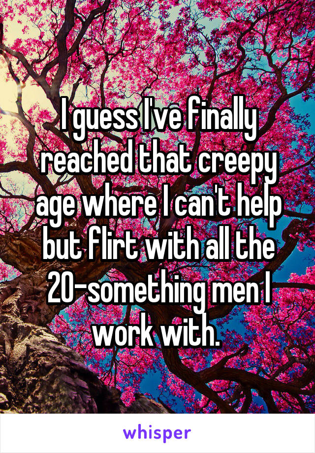 I guess I've finally reached that creepy age where I can't help but flirt with all the 20-something men I work with. 