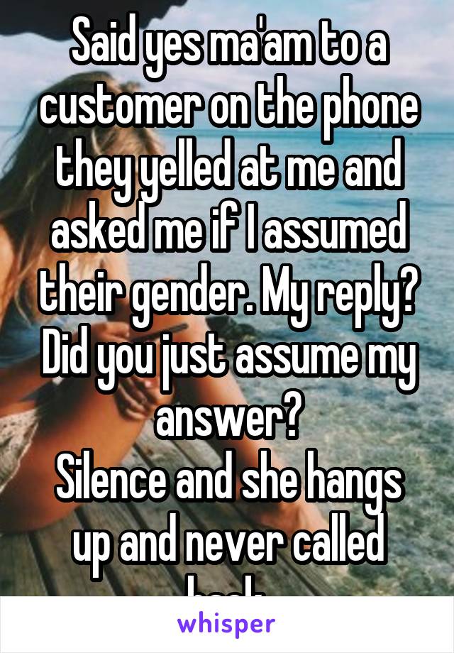 Said yes ma'am to a customer on the phone they yelled at me and asked me if I assumed their gender. My reply?
Did you just assume my answer?
Silence and she hangs up and never called back.