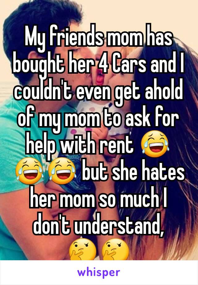 My friends mom has bought her 4 Cars and I couldn't even get ahold of my mom to ask for help with rent 😂😂😂 but she hates her mom so much I don't understand, 🤔🤔