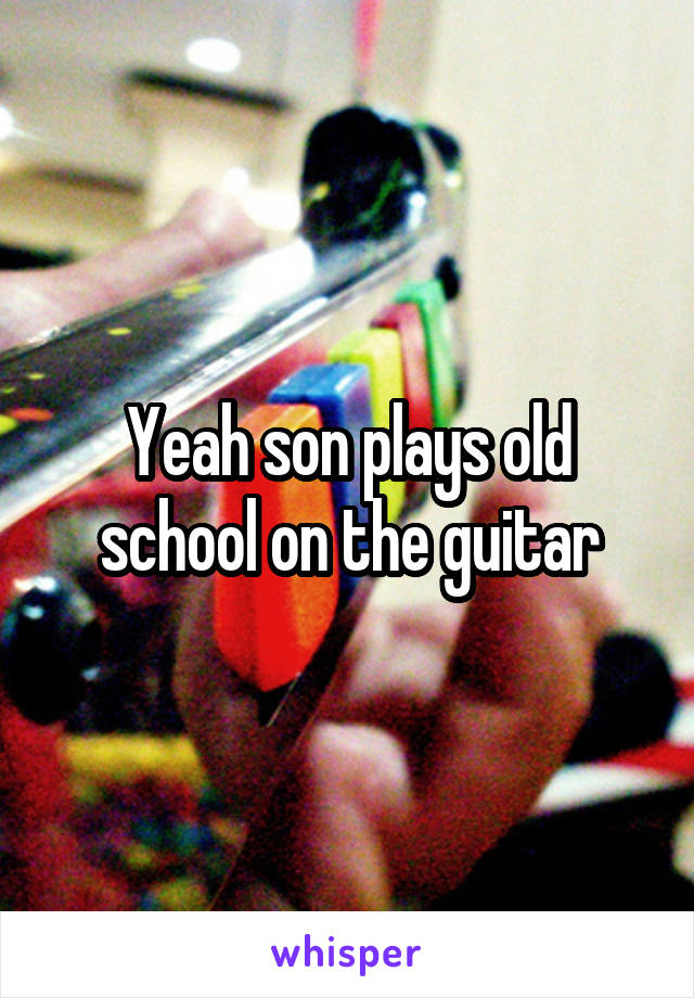 Yeah son plays old school on the guitar