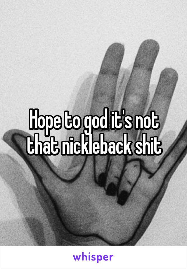 Hope to god it's not that nickleback shit