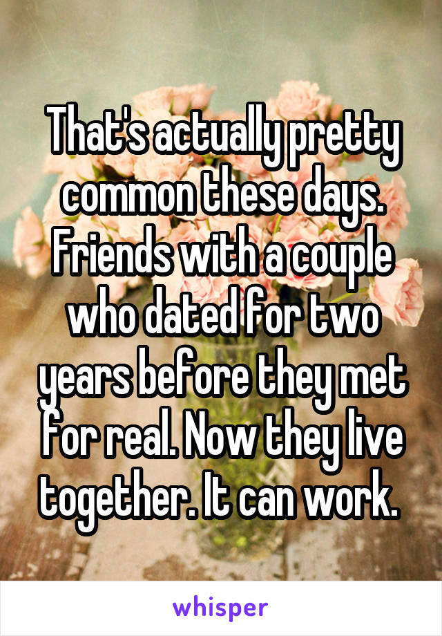 That's actually pretty common these days. Friends with a couple who dated for two years before they met for real. Now they live together. It can work. 