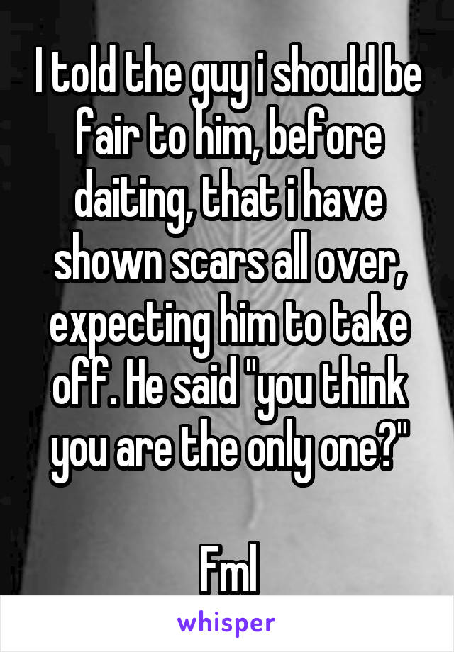 I told the guy i should be fair to him, before daiting, that i have shown scars all over, expecting him to take off. He said "you think you are the only one?"

Fml