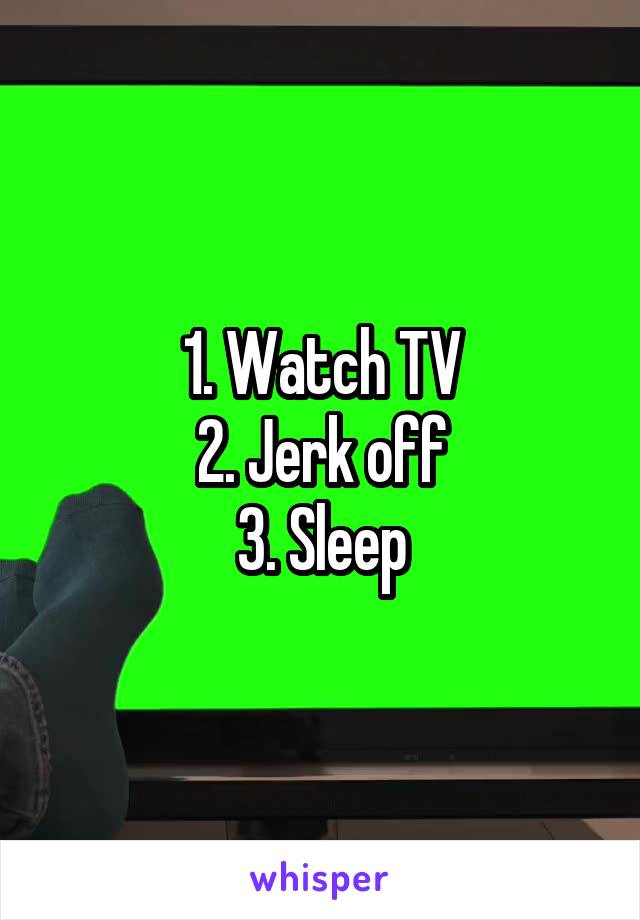 1. Watch TV
2. Jerk off
3. Sleep