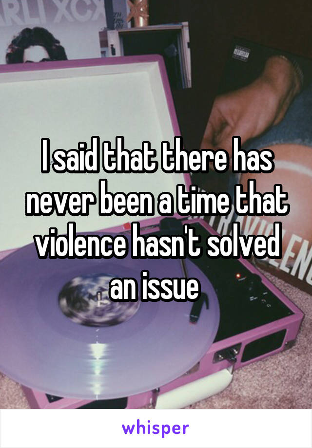 I said that there has never been a time that violence hasn't solved an issue 