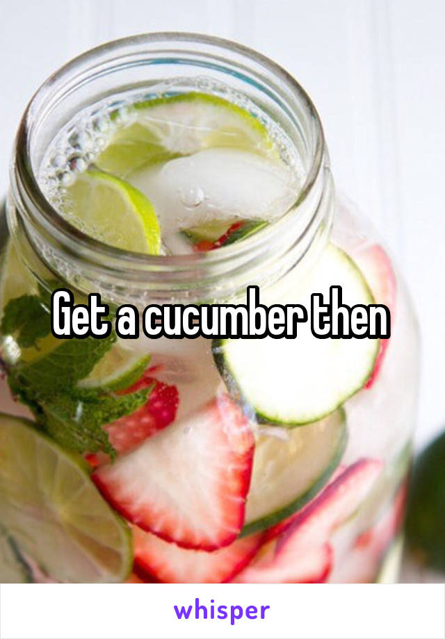Get a cucumber then 