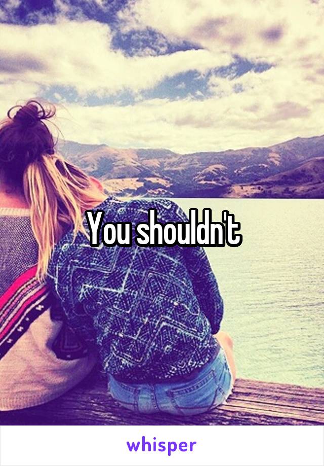 You shouldn't