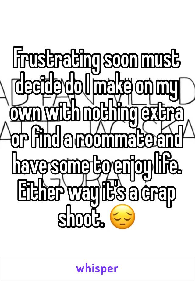 Frustrating soon must decide do I make on my own with nothing extra or find a roommate and have some to enjoy life. Either way it's a crap shoot. 😔