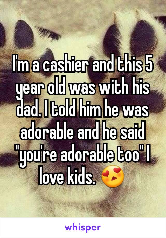 I'm a cashier and this 5 year old was with his dad. I told him he was adorable and he said "you're adorable too" I love kids. 😍