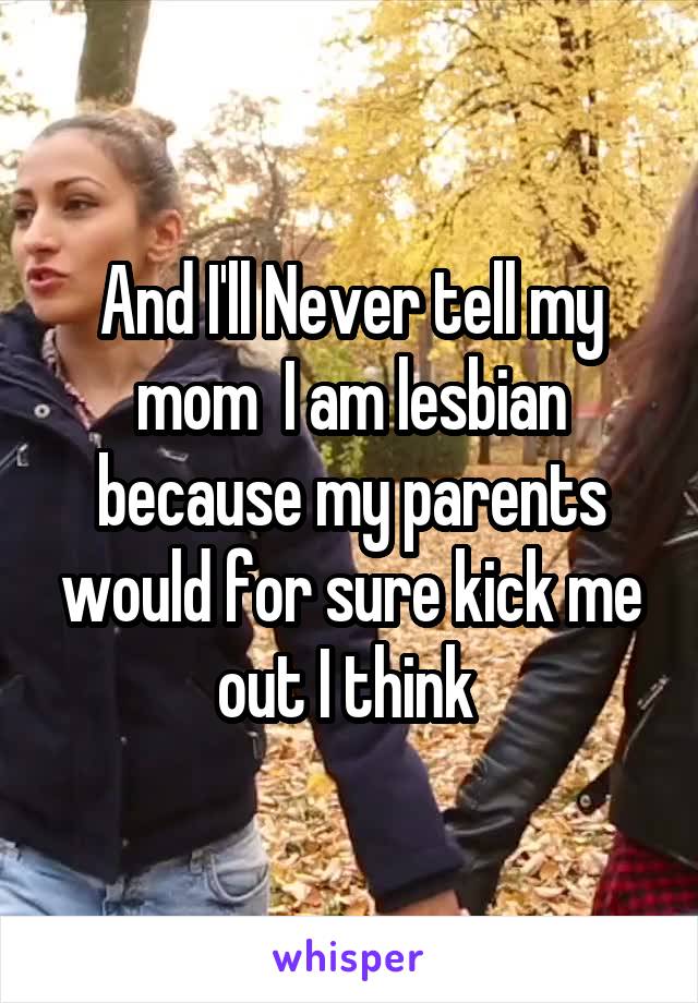 And I'll Never tell my mom  I am lesbian because my parents would for sure kick me out I think 
