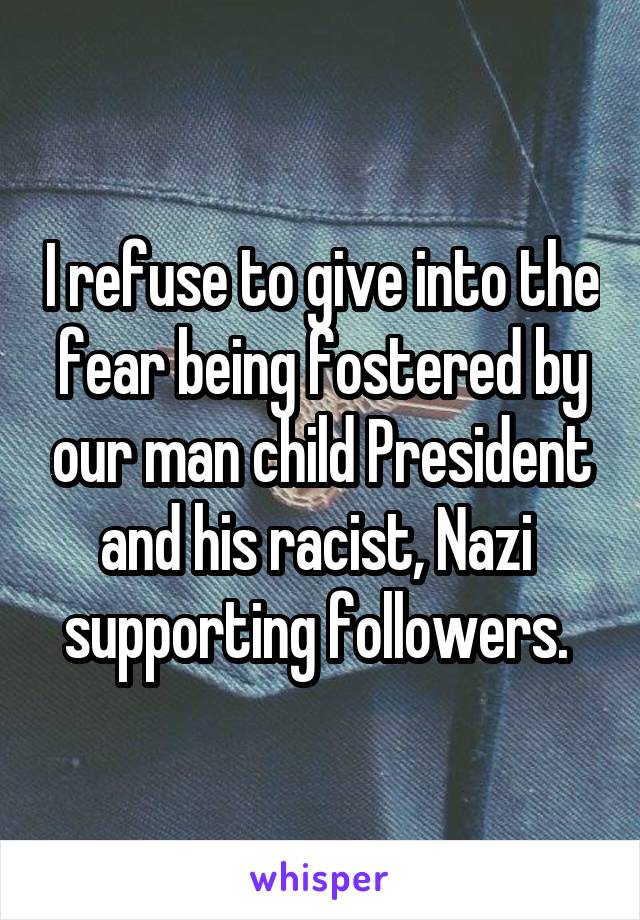 I refuse to give into the fear being fostered by our man child President and his racist, Nazi  supporting followers. 