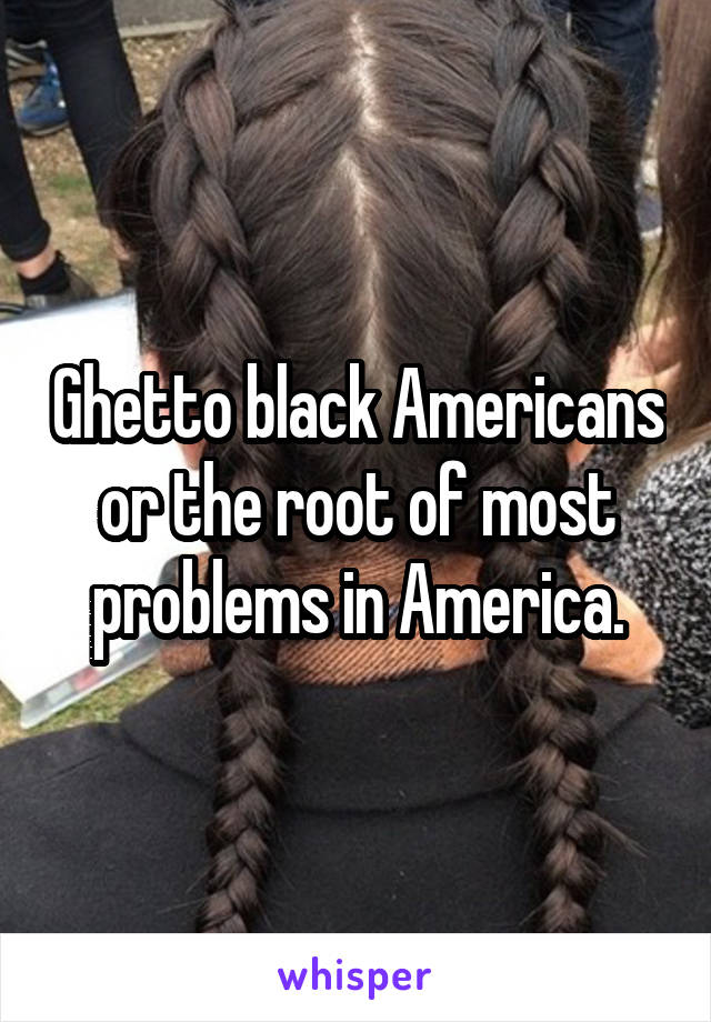 Ghetto black Americans or the root of most problems in America.