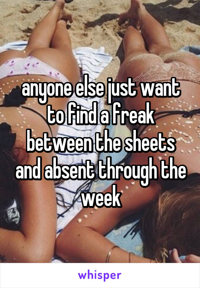 anyone else just want to find a freak between the sheets and absent through the week