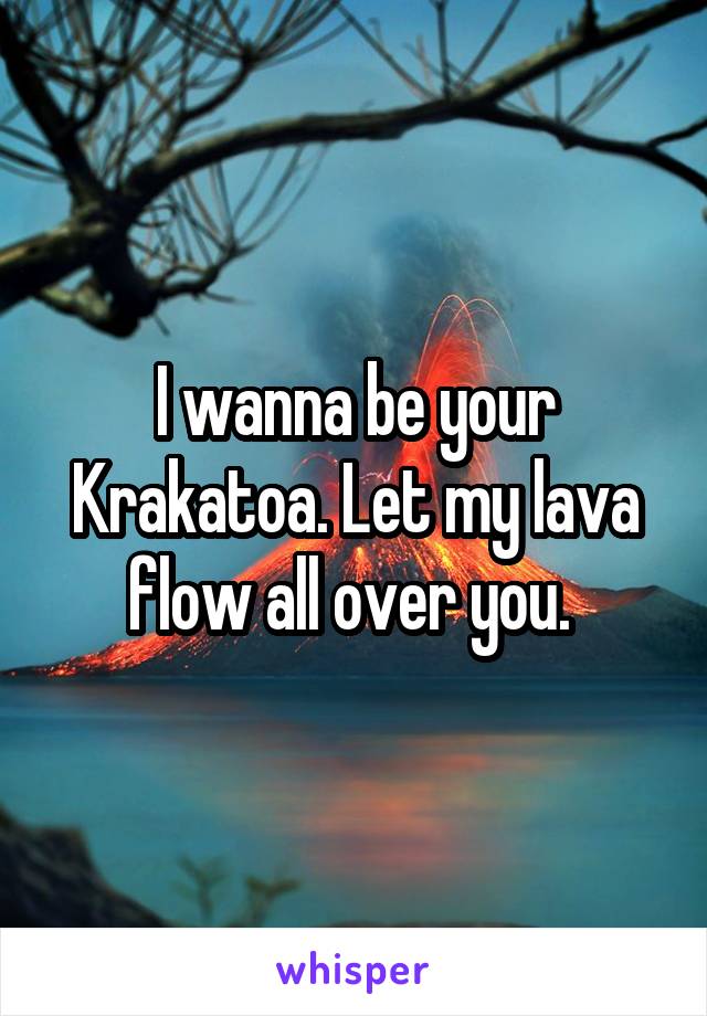 I wanna be your Krakatoa. Let my lava flow all over you. 