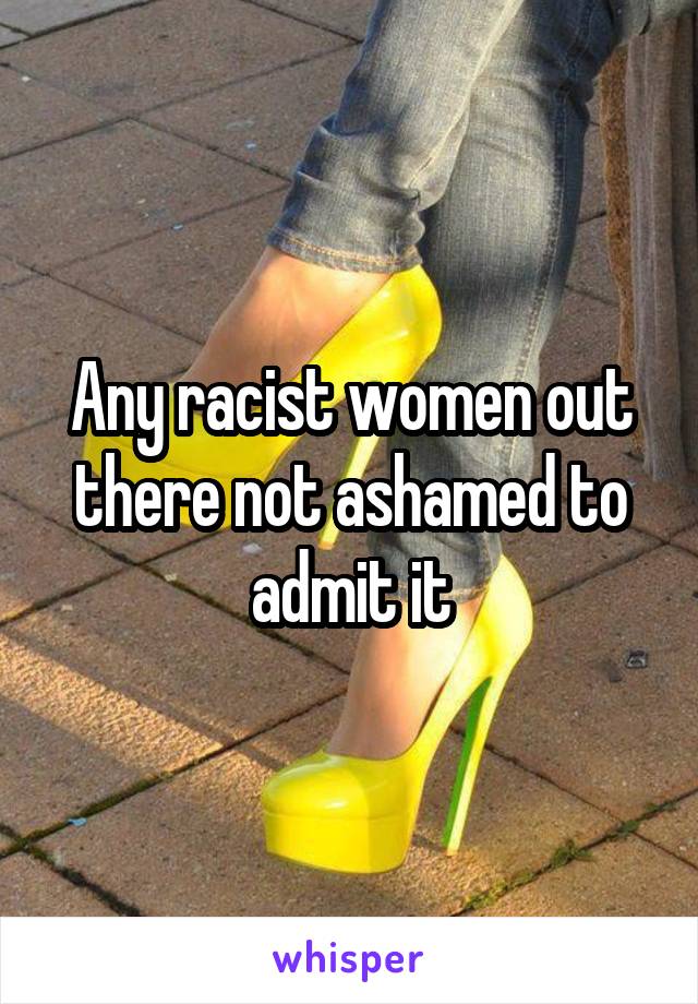 Any racist women out there not ashamed to admit it