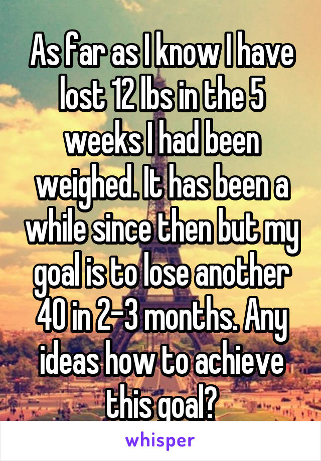 As far as I know I have lost 12 lbs in the 5 weeks I had been weighed. It has been a while since then but my goal is to lose another 40 in 2-3 months. Any ideas how to achieve this goal?
