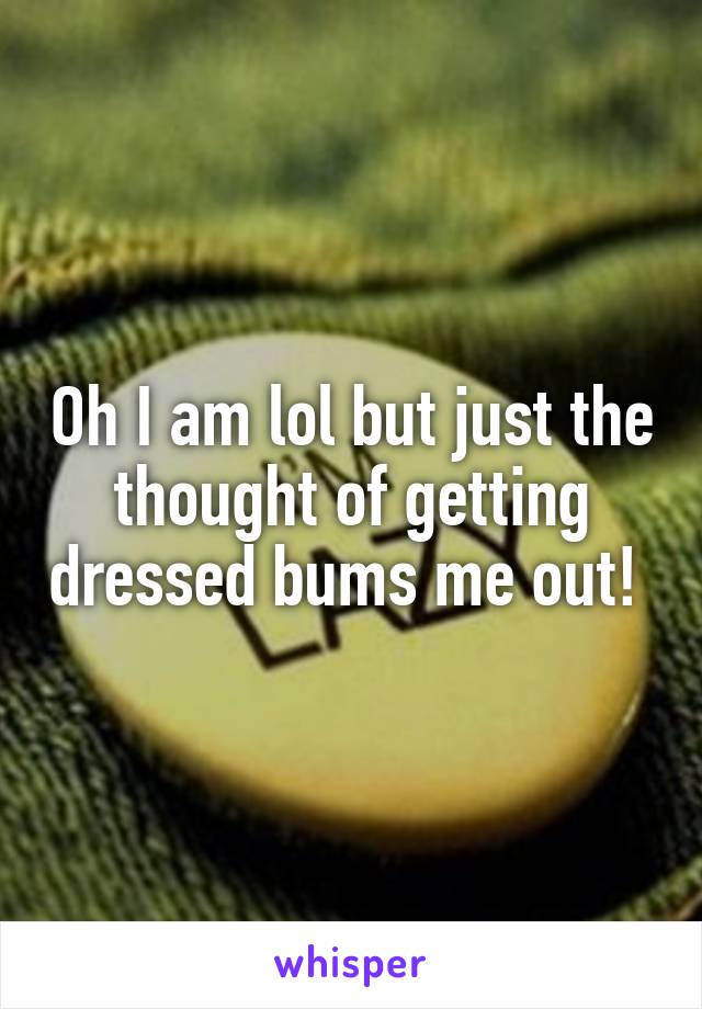 Oh I am lol but just the thought of getting dressed bums me out! 