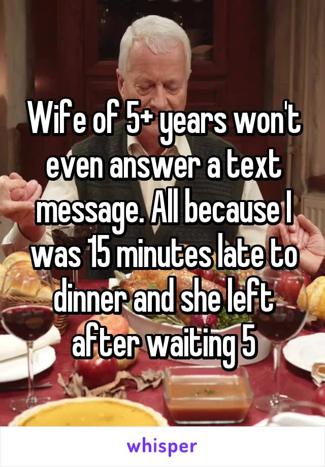 Wife of 5+ years won't even answer a text message. All because I was 15 minutes late to dinner and she left after waiting 5